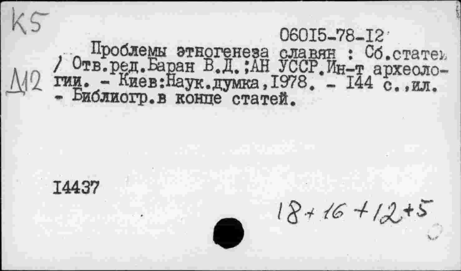 ﻿К/;'	_	06015-78-12
Проблемы этногенеза славян : Об.статен Л ) Отв.ред.Баран В.Д. ;АН УССР.Ин-т археоло-гии. - Киев :Наук. думка, 1978. - 144 с. ,ил. - Ьиблиогр.в конце статей.
14437